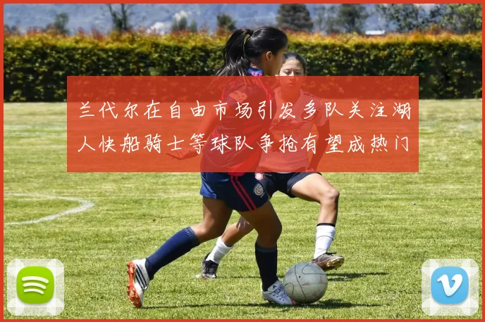 兰代尔在自由市场引发多队关注湖人快船骑士等球队争抢有望成热门球员