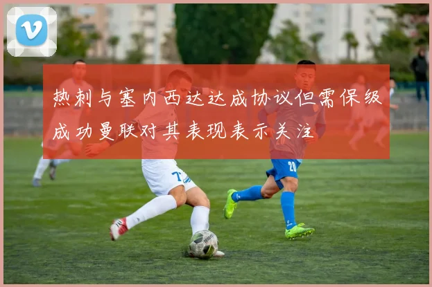 热刺与塞内西达达成协议但需保级成功曼联对其表现表示关注