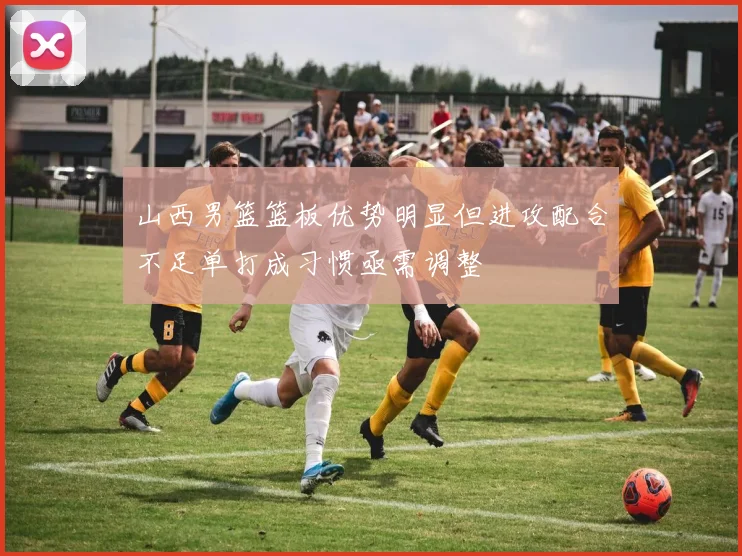 山西男篮篮板优势明显但进攻配合不足单打成习惯亟需调整