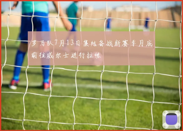 罗马队7月13日集结备战新赛季月底前往威尔士进行拉练