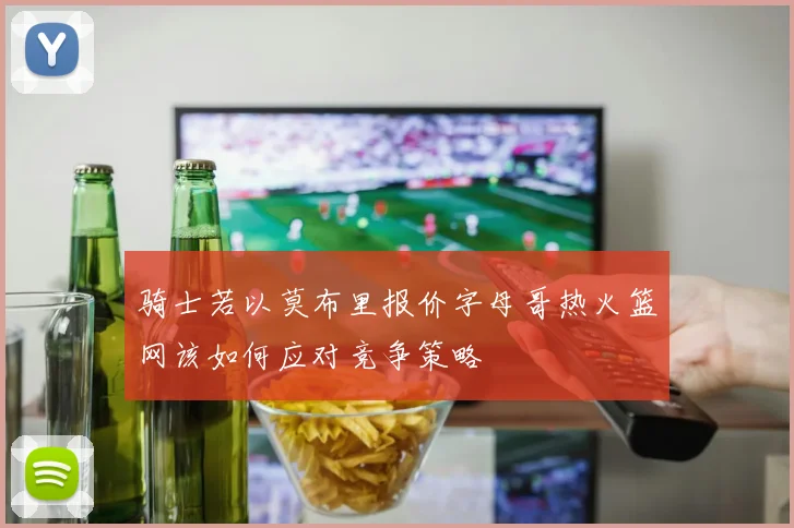 骑士若以莫布里报价字母哥热火篮网该如何应对竞争策略