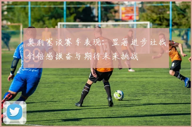 奥利塞谈赛季表现：显著进步让我们倍感振奋与期待未来挑战