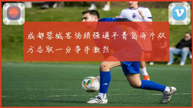 成都蓉城客场顽强逼平青岛海牛双方各取一分争夺激烈