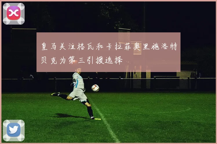 皇马关注格瓦和卡拉菲奥里施洛特贝克为第三引援选择